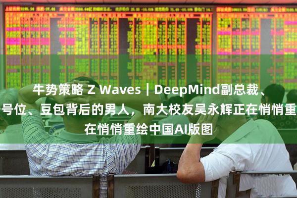 牛势策略 Z Waves｜DeepMind副总裁、字节大模型一号位、豆包背后的男人，南大校友吴永辉正在悄悄重绘中国AI版图