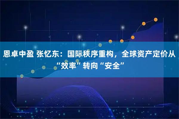 恩卓中盈 张忆东：国际秩序重构，全球资产定价从“效率”转向“安全”